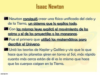 Isaac Newton
Newton consiguióconsiguió crear una física unificada del cielo y
de la Tierra, un sistema que lo explica todoun sistema que lo explica todo.
Con las mismas leyes explicó el movimiento de loslas mismas leyes explicó el movimiento de los
astros y el de los proyectiles o las manzanasastros y el de los proyectiles o las manzanas.
Fue el primero que utilizó las matemáticas parautilizó las matemáticas para
describir el Universodescribir el Universo.
Unió las teorías de Kepler y Galileo y vio que lo que
hace que los planetas giren en torno al Sol, más rápido
cuanto más cerca están de él es lo mismo que hace
que los cuerpos caigan en la Tierra.
 