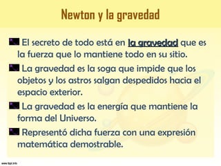 Newton y la gravedad
El secreto de todo está en la gravedadla gravedad que es
la fuerza que lo mantiene todo en su sitio.
La gravedad es la soga que impide que los
objetos y los astros salgan despedidos hacia el
espacio exterior.
La gravedad es la energía que mantiene la
forma del Universo.
Representó dicha fuerza con una expresión
matemática demostrable.
 
