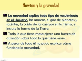 Newton y la gravedad
La gravedad explica todo tipo de movimientoLa gravedad explica todo tipo de movimiento
en el Universoen el Universo: las mareas, el giro de planetas y
satélites, la caída de los cuerpos en la Tierra, e
incluso la forma de la Tierra.
Todo lo que tiene masa ejerce una fuerza de
atracción sobre todo lo que tiene masa.
A pesar de todo él no pudo explicar cómo
funciona la gravedad.
 