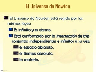 El Universo de Newton
El Universo de Newton está regido por las
mismas leyes:
Es infinito y es eterno.Es infinito y es eterno.
Está conformado por laEstá conformado por la intersecciónintersección de tresde tres
conjuntos independientes e infinitos a su vez:conjuntos independientes e infinitos a su vez:
el espacio absoluto.el espacio absoluto.
el tiempo absoluto.el tiempo absoluto.
la materiala materia.
 