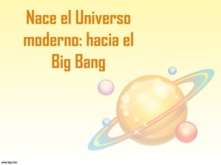 Nace el Universo
moderno: hacia el
Big Bang
 