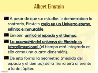 Albert Einstein
A pesar de que sus estudios le demostraban lo
contrario, Einstein creía en un Universo eterno,creía en un Universo eterno,
infinito e inmutableinfinito e inmutable.
Einstein unificó el espacio y el tiempounificó el espacio y el tiempo.
LaLa geometríageometría del universo de Einstein esdel universo de Einstein es
tetradimensionaltetradimensional (el tiempo está integrado en
ella como una cuarta dimensión).
De esta forma la geometría (medida del
espacio y el tiempo) de la Tierra será diferente
a la de Júpiter.
 