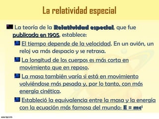La relatividad especial
La teoría de la Relatividad especialRelatividad especial, que fue
publicada en 1905publicada en 1905, establece:
El tiempo depende de la velocidad. En un avión, un
reloj va más despacio y se retrasa.
La longitud de los cuerpos es más corta en
movimiento que en reposo.
La masa también varía si está en movimiento
volviéndose más pesada y, por lo tanto, con más
energía cinética.
Estableció la equivalencia entre la masa y la energía
con la ecuación más famosa del mundo: E = mc2
 