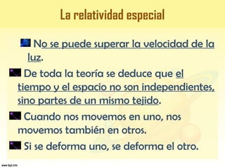 La relatividad especial
No se puede superar la velocidad de la
luz.
De toda la teoría se deduce que el
tiempo y el espacio no son independientes,
sino partes de un mismo tejido.
Cuando nos movemos en uno, nos
movemos también en otros.
Si se deforma uno, se deforma el otro.
 