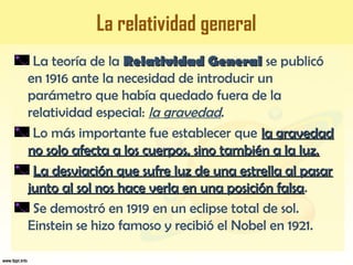 La relatividad general
La teoría de la Relatividad GeneralRelatividad General se publicó
en 1916 ante la necesidad de introducir un
parámetro que había quedado fuera de la
relatividad especial: la gravedad.
Lo más importante fue establecer que la gravedadla gravedad
no solo afecta a los cuerpos, sino también a la luz.no solo afecta a los cuerpos, sino también a la luz.
La desviación que sufre luz de una estrella al pasarLa desviación que sufre luz de una estrella al pasar
junto al sol nos hace verla en una posición falsajunto al sol nos hace verla en una posición falsa.
Se demostró en 1919 en un eclipse total de sol.
Einstein se hizo famoso y recibió el Nobel en 1921.
 