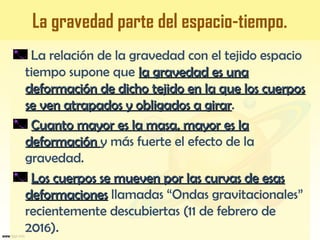 La gravedad parte del espacio-tiempo.
La relación de la gravedad con el tejido espacio
tiempo supone que la gravedad es unala gravedad es una
deformación de dicho tejido en la que los cuerposdeformación de dicho tejido en la que los cuerpos
se ven atrapados y obligados a girarse ven atrapados y obligados a girar.
Cuanto mayor es la masa, mayor es laCuanto mayor es la masa, mayor es la
deformacióndeformación y más fuerte el efecto de la
gravedad.
Los cuerpos se mueven por las curvas de esasLos cuerpos se mueven por las curvas de esas
deformacionesdeformaciones llamadas “Ondas gravitacionales”
recientemente descubiertas (11 de febrero de
2016).
 