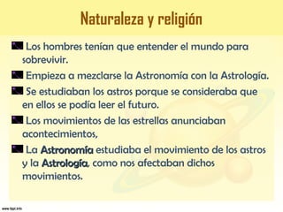 Naturaleza y religión
Los hombres tenían que entender el mundo para
sobrevivir.
Empieza a mezclarse la Astronomía con la Astrología.
Se estudiaban los astros porque se consideraba que
en ellos se podía leer el futuro.
Los movimientos de las estrellas anunciaban
acontecimientos,
La AstronomíaAstronomía estudiaba el movimiento de los astros
y la AstrologíaAstrología, como nos afectaban dichos
movimientos.
 