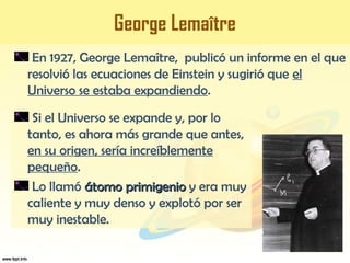 George Lemaître
En 1927, George Lemaître, publicó un informe en el que
resolvió las ecuaciones de Einstein y sugirió que el
Universo se estaba expandiendo.
Si el Universo se expande y, por lo
tanto, es ahora más grande que antes,
en su origen, sería increíblemente
pequeño.
Lo llamó átomo primigenioátomo primigenio y era muy
caliente y muy denso y explotó por ser
muy inestable.
 