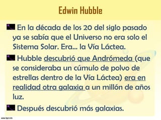 Edwin Hubble
En la década de los 20 del siglo pasado
ya se sabía que el Universo no era solo el
Sistema Solar. Era… la Vía Láctea.
Hubble descubrió que Andrómeda (que
se consideraba un cúmulo de polvo de
estrellas dentro de la Vía Láctea) era en
realidad otra galaxia a un millón de años
luz.
Después descubrió más galaxias.
 