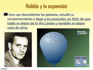 Hubble y la expansión
Una vez descubiertas las galaxias, estudió su
comportamiento y llegó a la conclusión, en 1929, de que
todas se alejan de la Via Láctea y también se alejan
unas de otras.
 