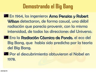 En 1964, los ingenieros Arno Penzias y RobertArno Penzias y Robert
WilsonWilson detectaron, de forma casual, una débil
radiación que parecía provenir, con la misma
intensidad, de todas las direcciones del Universo.
Era la Radiación Cósmica de FondoRadiación Cósmica de Fondo, el eco del
Big Bang, que había sido predicha por la teoría
del Big Bang.
Por el descubrimiento obtuvieron el Nobel en
1978.
Demostrando el Big Bang
 
