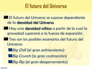 El futuro del Universo
El futuro del Universo se supone dependiente
de la densidad del Universodensidad del Universo
Hay una densidad críticadensidad crítica a partir de la cual la
gravedad superará a la fuerza de expansión
Tres son los posibles escenarios del futuro del
Universo:
Big Chill (el gran enfriamiento)
Big Crunch (la gran contracción)
Big Rip (el gran desgarramiento)
 
