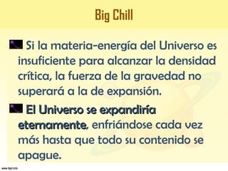 Big Chill
Si la materia-energía del Universo es
insuficiente para alcanzar la densidad
crítica, la fuerza de la gravedad no
superará a la de expansión.
El Universo se expandiríaEl Universo se expandiría
eternamenteeternamente, enfriándose cada vez
más hasta que todo su contenido se
apague.
 