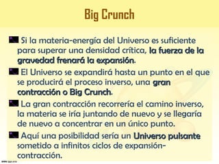 Big Crunch
Si la materia-energía del Universo es suficiente
para superar una densidad crítica, la fuerza de lala fuerza de la
gravedad frenará la expansióngravedad frenará la expansión.
El Universo se expandirá hasta un punto en el que
se producirá el proceso inverso, una grangran
contracción o Big Crunchcontracción o Big Crunch.
La gran contracción recorrería el camino inverso,
la materia se iría juntando de nuevo y se llegaría
de nuevo a concentrar en un único punto.
Aquí una posibilidad sería un Universo pulsanteUniverso pulsante
sometido a infinitos ciclos de expansión-
contracción.
 