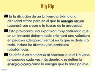 Big Rip
Es la situación de un Universo próximo a la
densidad crítica pero en el que la energía oscurala energía oscura
superará con creces a la fuerza de la gravedad.
Esto provocará una expansión muy acelerada que
en un instante determinado originará una voladura
en pedazos (desgarramiento) en la que se destruirá
todo, incluso los átomos y las partículas
subatómocas.
Se definió esta hipótesis al observar que el Universo
se expande cada vez más deprisa y se define la
energía oscuraenergía oscura como la energía que lo hace posible.
 