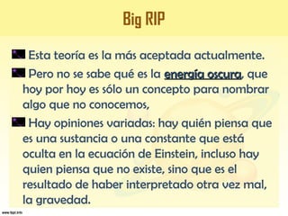 Big RIP
Esta teoría es la más aceptada actualmente.
Pero no se sabe qué es la energía oscuraenergía oscura, que
hoy por hoy es sólo un concepto para nombrar
algo que no conocemos,
Hay opiniones variadas: hay quién piensa que
es una sustancia o una constante que está
oculta en la ecuación de Einstein, incluso hay
quien piensa que no existe, sino que es el
resultado de haber interpretado otra vez mal,
la gravedad.
 