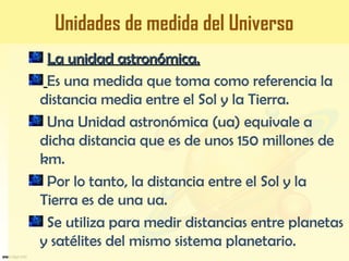 La unidad astronómica.La unidad astronómica.
Es una medida que toma como referencia la
distancia media entre el Sol y la Tierra.
Una Unidad astronómica (ua) equivale a
dicha distancia que es de unos 150 millones de
km.
Por lo tanto, la distancia entre el Sol y la
Tierra es de una ua.
Se utiliza para medir distancias entre planetas
y satélites del mismo sistema planetario.
Unidades de medida del Universo
 