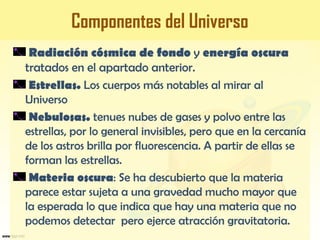 Componentes del Universo
Radiación cósmica de fondo y energía oscura
tratados en el apartado anterior.
Estrellas. Los cuerpos más notables al mirar al
Universo
Nebulosas. tenues nubes de gases y polvo entre las
estrellas, por lo general invisibles, pero que en la cercanía
de los astros brilla por fluorescencia. A partir de ellas se
forman las estrellas.
Materia oscura: Se ha descubierto que la materia
parece estar sujeta a una gravedad mucho mayor que
la esperada lo que indica que hay una materia que no
podemos detectar pero ejerce atracción gravitatoria.
 
