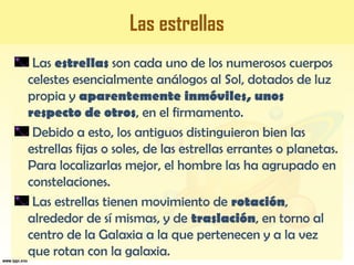 Las estrellas
Las estrellas son cada uno de los numerosos cuerpos
celestes esencialmente análogos al Sol, dotados de luz
propia y aparentemente inmóviles, unos
respecto de otros, en el firmamento.
Debido a esto, los antiguos distinguieron bien las
estrellas fijas o soles, de las estrellas errantes o planetas.
Para localizarlas mejor, el hombre las ha agrupado en
constelaciones.
Las estrellas tienen movimiento de rotación,
alrededor de sí mismas, y de traslación, en torno al
centro de la Galaxia a la que pertenecen y a la vez
que rotan con la galaxia.
 