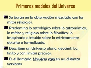 Primeros modelos del Universo
Se basan en la observación mezclada con los
mitos religiosos.
Predomina lo astrológico sobre lo astronómico;
lo mítico y religioso sobre lo filosófico; lo
imaginario e intuido sobre lo estrictamente
descrito o formalizado.
Describen un Universo plano, geocéntrico,
finito y con límites precisos.
Es el llamado Universo cajaUniverso caja en sus distintas
versiones
 