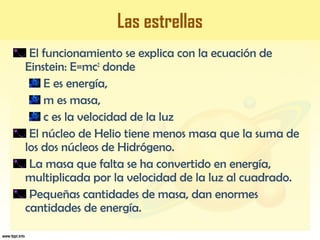 El funcionamiento se explica con la ecuación de
Einstein: E=mc2
donde
E es energía,
m es masa,
c es la velocidad de la luz
El núcleo de Helio tiene menos masa que la suma de
los dos núcleos de Hidrógeno.
La masa que falta se ha convertido en energía,
multiplicada por la velocidad de la luz al cuadrado.
Pequeñas cantidades de masa, dan enormes
cantidades de energía.
Las estrellas
 