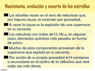 Las estrellas nacen en el seno de nebulosas que,
por laguna causa, se contraen por gravedad,
A veces la causa es la explosión de una supernova
en su cercanía.
Las nebulosas son nubes de H, He y, en algunos
casos, elementos químicos más pesados en forma
de polvo.
Muchos de estos componentes provienen de la
supernova que explotó en su cercanía.
Por acción de su propia gravedad el H comienza
a acumularse en el centro de la nebulosa que será
cada vez más densa.
Nacimiento, evolución y muerte de las estrellas
 
