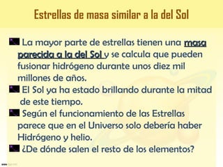 La mayor parte de estrellas tienen una masamasa
parecida a la del Solparecida a la del Sol y se calcula que pueden
fusionar hidrógeno durante unos diez mil
millones de años.
El Sol ya ha estado brillando durante la mitad
de este tiempo.
Según el funcionamiento de las Estrellas
parece que en el Universo solo debería haber
Hidrógeno y helio.
¿De dónde salen el resto de los elementos?
Estrellas de masa similar a la del Sol
 