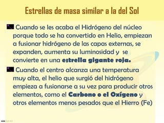 Cuando se les acaba el Hidrógeno del núcleo
porque todo se ha convertido en Helio, empiezan
a fusionar hidrógeno de las capas externas, se
expanden, aumenta su luminosidad y se
convierte en una estrella gigante roja.
Cuando el centro alcanza una temperatura
muy alta, el helio que surgió del hidrógeno
empieza a fusionarse a su vez para producir otros
elementos, como el Carbono o el Oxígeno y
otros elementos menos pesados que el Hierro (Fe)
Estrellas de masa similar a la del Sol
 