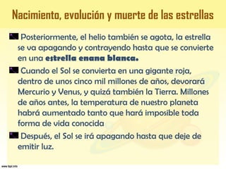 Posteriormente, el helio también se agota, la estrella
se va apagando y contrayendo hasta que se convierte
en una estrella enana blanca.
Cuando el Sol se convierta en una gigante roja,
dentro de unos cinco mil millones de años, devorará
Mercurio y Venus, y quizá también la Tierra. Millones
de años antes, la temperatura de nuestro planeta
habrá aumentado tanto que hará imposible toda
forma de vida conocida
Después, el Sol se irá apagando hasta que deje de
emitir luz.
Nacimiento, evolución y muerte de las estrellas
 