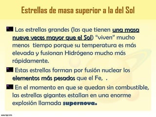 Las estrellas grandes (las que tienen una masauna masa
nueve veces mayor que el Solnueve veces mayor que el Sol) “viven” mucho
menos tiempo porque su temperatura es más
elevada y fusionan Hidrógeno mucho más
rápidamente.
Estas estrellas forman por fusión nuclear los
elementos más pesadoselementos más pesados que el Fe, .
En el momento en que se quedan sin combustible,
las estrellas gigantes estallan en una enorme
explosión llamada supernova.
Estrellas de masa superior a la del Sol
 