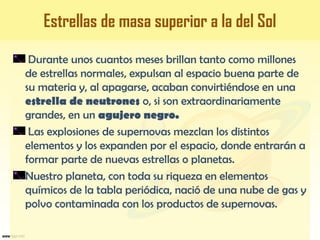 Durante unos cuantos meses brillan tanto como millones
de estrellas normales, expulsan al espacio buena parte de
su materia y, al apagarse, acaban convirtiéndose en una
estrella de neutrones o, si son extraordinariamente
grandes, en un agujero negro.
Las explosiones de supernovas mezclan los distintos
elementos y los expanden por el espacio, donde entrarán a
formar parte de nuevas estrellas o planetas.
Nuestro planeta, con toda su riqueza en elementos
químicos de la tabla periódica, nació de una nube de gas y
polvo contaminada con los productos de supernovas.
Estrellas de masa superior a la del Sol
 