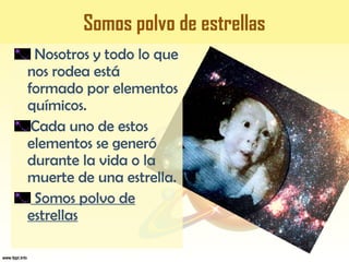 SOMOS POLVO DE ESTRELLAS
Somos polvo de estrellas
Nosotros y todo lo que
nos rodea está
formado por elementos
químicos.
Cada uno de estos
elementos se generó
durante la vida o la
muerte de una estrella.
Somos polvo de
estrellas
 