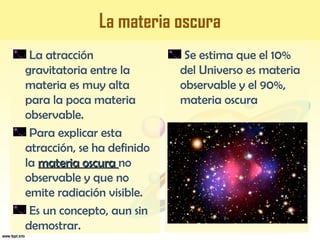 La materia oscura
La atracción
gravitatoria entre la
materia es muy alta
para la poca materia
observable.
Para explicar esta
atracción, se ha definido
la materia oscuramateria oscura no
observable y que no
emite radiación visible.
Es un concepto, aun sin
demostrar.
Se estima que el 10%
del Universo es materia
observable y el 90%,
materia oscura
 