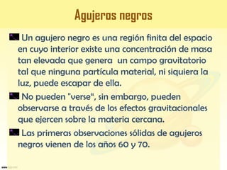 Agujeros negros
Un agujero negro es una región finita del espacio
en cuyo interior existe una concentración de masa
tan elevada que genera un campo gravitatorio
tal que ninguna partícula material, ni siquiera la
luz, puede escapar de ella.
No pueden "verse“, sin embargo, pueden
observarse a través de los efectos gravitacionales
que ejercen sobre la materia cercana.
Las primeras observaciones sólidas de agujeros
negros vienen de los años 60 y 70.
 