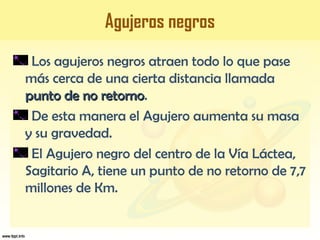 Agujeros negros
Los agujeros negros atraen todo lo que pase
más cerca de una cierta distancia llamada
punto de no retornopunto de no retorno.
De esta manera el Agujero aumenta su masa
y su gravedad.
El Agujero negro del centro de la Vía Láctea,
Sagitario A, tiene un punto de no retorno de 7,7
millones de Km.
 
