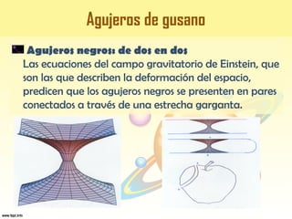 Agujeros de gusano
Agujeros negros: de dos en dos
Las ecuaciones del campo gravitatorio de Einstein, que
son las que describen la deformación del espacio,
predicen que los agujeros negros se presenten en pares
conectados a través de una estrecha garganta.
 