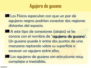 Agujero de gusano
Los Físicos especulan con que un par de
agujeros negros podrían conectar dos regiones
distantes del espacio.
A este tipo de conexiones (atajos) se les
conoce con el nombre de "agujeros de gusanoagujeros de gusano".
Un gusano puede ir entre dos puntos de una
manzana reptando sobre su superficie o
excavar un agujero entre ellos.
Los agujeros de gusano son estructuras muy
complejas e inestables.
 