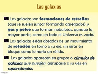 Las galaxias
Las galaxias son formaciones de estrellas
(que se suelen juntar formando agregados) y
gas y polvo que forman nebulosas, aunque la
mayor parte, como en todo el Universo es vacío.
Las galaxias están dotadas de un movimiento
de rotación en torno a su eje, sin girar en
bloque como lo haría un sólido.
Las galaxias aparecen en grupos o cúmulos decúmulos de
galaxiasgalaxias que pueden agruparse a su vez en
supercúmulossupercúmulos.
 