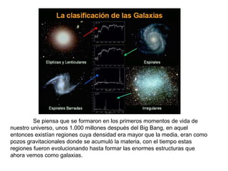 Se piensa que se formaron en los primeros momentos de vida de
nuestro universo, unos 1.000 millones después del Big Bang, en aquel
entonces existían regiones cuya densidad era mayor que la media, eran como
pozos gravitacionales donde se acumuló la materia, con el tiempo estas
regiones fueron evolucionando hasta formar las enormes estructuras que
ahora vemos como galaxias.
 