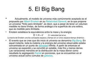 5. El Big Bang
• Actualmente, el modelo de universo más comúnmente aceptado es el
propuesto por Albert Einstein en su Relatividad General, en la que propone
un universo "finito pero ilimitado", es decir, que a pesar de tener un volumen
medible no tiene límites, de forma análoga a la superficie de una esfera,
que es medible pero ilimitada.
• Einstein establece la equivalencia entre la masa y la energía:
E = m x c2
C= velocidad de la luz
La teoría de Einstein une los conceptos espacio y tiempo en un único espacio-tiempo dinámico.
• El evento que se cree que dio inicio al universo se denomina Big Bang. En
aquel instante, toda la materia y la energía del universo observable estaba
concentrada en un punto de densidad infinita. A partir de entonces el
universo se expandió y se convirtió en estable, más frío y menos denso.
Las variaciones menores en la distribución de la masa dieron como
resultado la segregación fractal en porciones, que se encuentran en el
universo actual como cúmulos de galaxias.
 