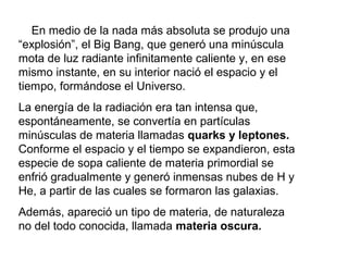 En medio de la nada más absoluta se produjo una
“explosión”, el Big Bang, que generó una minúscula
mota de luz radiante infinitamente caliente y, en ese
mismo instante, en su interior nació el espacio y el
tiempo, formándose el Universo.
La energía de la radiación era tan intensa que,
espontáneamente, se convertía en partículas
minúsculas de materia llamadas quarks y leptones.
Conforme el espacio y el tiempo se expandieron, esta
especie de sopa caliente de materia primordial se
enfrió gradualmente y generó inmensas nubes de H y
He, a partir de las cuales se formaron las galaxias.
Además, apareció un tipo de materia, de naturaleza
no del todo conocida, llamada materia oscura.
 