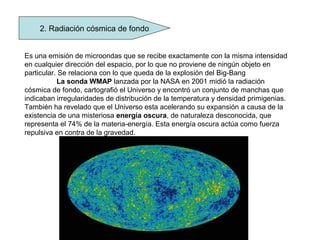2. Radiación cósmica de fondo
Es una emisión de microondas que se recibe exactamente con la misma intensidad
en cualquier dirección del espacio, por lo que no proviene de ningún objeto en
particular. Se relaciona con lo que queda de la explosión del Big-Bang
La sonda WMAP lanzada por la NASA en 2001 midió la radiación
cósmica de fondo, cartografió el Universo y encontró un conjunto de manchas que
indicaban irregularidades de distribución de la temperatura y densidad primigenias.
También ha revelado que el Universo esta acelerando su expansión a causa de la
existencia de una misteriosa energía oscura, de naturaleza desconocida, que
representa el 74% de la materia-energía. Esta energía oscura actúa como fuerza
repulsiva en contra de la gravedad.
 