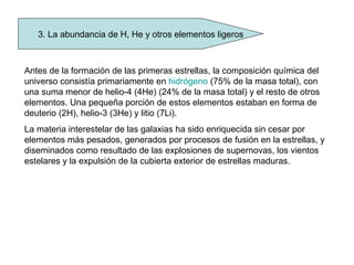 3. La abundancia de H, He y otros elementos ligeros
Antes de la formación de las primeras estrellas, la composición química del
universo consistía primariamente en hidrógeno (75% de la masa total), con
una suma menor de helio-4 (4He) (24% de la masa total) y el resto de otros
elementos. Una pequeña porción de estos elementos estaban en forma de
deuterio (2H), helio-3 (3He) y litio (7Li).
La materia interestelar de las galaxias ha sido enriquecida sin cesar por
elementos más pesados, generados por procesos de fusión en la estrellas, y
diseminados como resultado de las explosiones de supernovas, los vientos
estelares y la expulsión de la cubierta exterior de estrellas maduras.
 