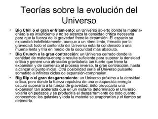 Teorías sobre la evolución del
Universo
• Big Chill o el gran enfriamiento: un Universo abierto donde la materia-
energía es insuficiente y no se alcanza la densidad crítica necesaria
para que la fuerza de la gravedad frene la expansión. El espacio se
expandirá indefinidamente, aunque a un ritmo lento, frenado por la
gravedad: todo el contenido del Universo estaría condenado a una
muerte lenta y fría en medio de la oscuridad más absoluta.
• Big Crunch o la gran contracción: un Universo cerrado donde la
cantidad de materia-energía resulta suficiente para superar la densidad
crítica y genere una atracción gravitatoria tan fuerte que frene la
expansión y de comienzo al proceso inverso, la gran contracción, hasta
alcanzar el punto inicial. Otra posibilidad sería el Universo pulsante
sometido a infinitos ciclos de expansión-compresión.
• Big Rip o el gran desgarramiento: un Universo próximo a la densidad
crítica, pero donde la fuerza repulsiva de una enloquecida energía
oscura superaría a la fuerza de gravedad. Esto provocaría una
expansión tan acelerada que en un instante determinado el Universo
volaría en pedazos y se produciría el desgarramiento de todo cuanto
conocemos: las galaxias y toda la materia se evaporarían y el tiempo se
detendría.
 