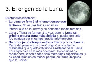 3. El origen de la Luna.
Existen tres hipótesis:
- La Luna se formó al mismo tiempo que
la Tierra. No es posible: su edad es
inferior a la de la Tierra y su densidad media también.
- Luna y Tierra se forman a la vez, pero la Luna se
origina en una zona más alejada y, posteriormente,
fue captada por el campo gravitatorio terrestre.
- Se produjo un choque entre la Tierra y otro planeta.
Parte del planeta que chocó originó una nube de
materiales que quedó orbitando alrededor de la Tierra.
Esta hipótesis es la más aceptada: la densidad es
menor porque contendría sólo materiales superficiales, y
su edad también es menor porque se formó después
que la Tierra.
 