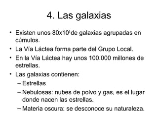4. Las galaxias
• Existen unos 80x109
de galaxias agrupadas en
cúmulos.
• La Vía Láctea forma parte del Grupo Local.
• En la Vía Láctea hay unos 100.000 millones de
estrellas.
• Las galaxias contienen:
– Estrellas
– Nebulosas: nubes de polvo y gas, es el lugar
donde nacen las estrellas.
– Materia oscura: se desconoce su naturaleza.
 