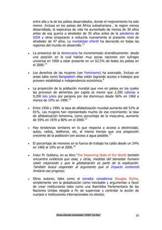 entre ella y la de los países desarrollados, donde el mejoramiento ha sido
    menor. Incluso en los países del África subsahariana , la region menos
    desarrollada, la esperanza de vida ha aumentado de menos de 30 años
    antes de esa guerra a alrededor de 50 años antes de la pandemia de
    SIDA y otras empezaran a reducirla nuevamente al presente nivel de
    alrededor de 47 años. La mortalidad infantil ha decrecido en todas las
    regiones del mundo en desarrollo.13

   La presencia de la democracia ha incrementado dramáticamente: desde
    una posición en la cual habían muy pocas naciones con sufragio
    universal en 1900 a estar presente en un 62,5% de todos los países en
    el 2000.14

   Los derechos de las mujeres (ver Feminismo) ha avanzado. Incluso en
    areas tales como Bangladesh ellas están logrando acceso a trabajos que
    proveen estabilidad e independencia económica.8

   La proporción de la población mundial que vive en países en los cuales
    las provicion de alimentos per capita es menor que 2.200 calorías o
    9,200 kilo julios por persona por dia disminuyo desde 56% en 1960 a
    menos de 10% en 1990.15

   Entre 1950 y 1990. la tasa de alfabetización mundial aumento del 52% al
    81%. Las mujeres han representado mucho de ese crecimiento: la tasa
    de alfabetización femenina, como porcentaje de la masculina, aumento
    de 59% en 1970 a 80% en el 2000.16

   Hay tendencias similares en lo que respecta a acceso a electricidad,
    autos, radios, teléfonos, etc, al mismo tiempo que una proporción
    creciente de la población con acceso a agua potable.17

   El porcentaje de menores en la fuerza de trabajo ha caído desde un 24%
    en 1960 al 10% en el 2000.18

   Indur M. Goklany, en su libro 'The Improving State of the World también
    encuentra evidencia que esas, y otras, medidas del bienestar humano
    están mejorando y que la globalización es parte de la explicación.
    También busca responder al argumento que el Impacto ambiental
    limitaría ese progreso.

   Otros autores, tales como el senador canadiense Douglas Roche,
    simplemente ven la globalización como inevitable y argumentan a favor
    de crear instituciones tales como una Asemblea Parlamentaria de las
    Naciones Unidas elegida a fin de supervisar y controlar la acción de
    cuerpos e instituciones internacionales no electos.




                    Prova d’accés universitat. CFAM “La Pau”               10
 