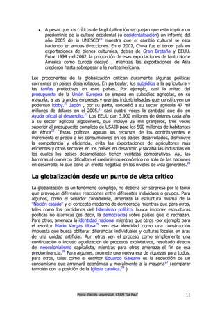    A pesar que los críticos de la globalización se quejan que esta implica un
       predominio de la cultura occidental (u occidentalisacion) un informe del
       año 2005 de la UNESCO19 muestra que el cambio cultural se esta
       haciendo en ambas direcciones. En el 2002, China fue el tercer país en
       exportaciones de bienes culturales, detrás de Gran Bretaña y EEUU.
       Entre 1994 y el 2002, la proporción de esas exportaciones de tanto Norte
       America como Europa decayó , mientras las exportaciones de Asia
       crecieron hasta sobrepasar a la norteamericana.

Los proponentes de la globalización critican duramente algunas políticas
corrientes en países desarrollados. En particular, los subsidios a la agricultura y
las tarifas protectivas en esos países. Por ejemplo, casi la mitad del
presupuesto de la Unión Europea se emplea en subsidios agrícolas, en su
mayoría, a las grandes empresas y granjas industrialisadas que constituyen un
poderoso lobby.20 Japón , por su parte, concedió a su sector agricola 47 mil
millones de dolares en el 2005.21 casi cuatro veces la cantidad que dio en
Ayuda oficial al desarrollo.22 Los EEUU dan 3.900 millones de dolares cada año
a su sector agricola algodonero, que incluye 25 mil granjeros, tres veces
superior al presupuesto completo de USAID para los 500 millones de habitantes
de Africa23 `Estas políticas agotan los recursos de los contribuyentes e
incrementa el precio a los consumidores en los países desarrollados, disminuye
la competencia y eficiencia, evita las exportaciones de agricultores más
eficientes y otros sectores en los países en desarrollo y socaba las industrias en
los cuales los países desarrollados tienen ventajas comparativas. Así, las
barreras al comercio dificultan el crecimiento económico no solo de las naciones
en desarrollo, lo que tiene un efecto negativo en los niveles de vida generales.24

La globalización desde un punto de vista crítico
La globalización es un fenómeno complejo, no debería ser sorpresa por lo tanto
que provoque diferentes reacciones entre diferentes individuos o grupos. Para
algunos, como el senador canadiense, amenaza la estructura misma de la
"Nación estado" y el concepto moderno de democracia mientras que para otros,
tales como los partidarios del Islamismo político, busca imponer estructuras
políticas no islámicas (es decir, la democracia) sobre países que lo rechazan.
Para otros, amenaza la identidad nacional mientras que otros -por ejemplo para
el escritor Mario Vargas Llosa25 ven esa identidad como una construcción
impuesta que busca obliterar diferencias individuales y culturas locales en aras
de una unidad artificial. Aun otros ven el proceso como simplemente una
continuación o incluso agudizacion de procesos explotativos, resultado directo
del neocolonialismo capitalista, mientras para otros amenaza el fin de esa
predominancia.26 Para algunos, promete una nueva era de riquezas para todos,
para otros, tales como el escritor Eduardo Galeano es la seducción de un
consumismo que arruinará económica y moralmente a la mayoria27 (comparar
también con la posición de la Iglesia católica.28 )




                       Prova d’accés universitat. CFAM “La Pau”                 11
 