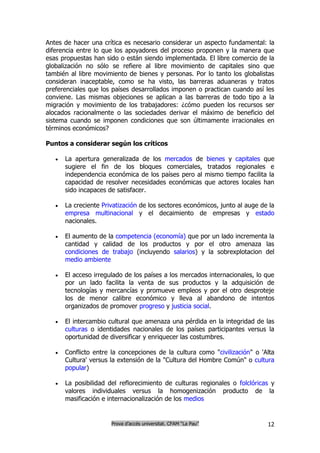 Antes de hacer una crítica es necesario considerar un aspecto fundamental: la
diferencia entre lo que los apoyadores del proceso proponen y la manera que
esas propuestas han sido o están siendo implementada. El libre comercio de la
globalización no sólo se refiere al libre movimiento de capitales sino que
también al libre movimiento de bienes y personas. Por lo tanto los globalistas
consideran inaceptable, como se ha visto, las barreras aduaneras y tratos
preferenciales que los países desarrollados imponen o practican cuando así les
conviene. Las mismas objeciones se aplican a las barreras de todo tipo a la
migración y movimiento de los trabajadores: ¿cómo pueden los recursos ser
alocados racionalmente o las sociedades derivar el máximo de beneficio del
sistema cuando se imponen condiciones que son últimamente irracionales en
términos económicos?

Puntos a considerar según los críticos

      La apertura generalizada de los mercados de bienes y capitales que
       sugiere el fin de los bloques comerciales, tratados regionales e
       independencia económica de los países pero al mismo tiempo facilita la
       capacidad de resolver necesidades económicas que actores locales han
       sido incapaces de satisfacer.

      La creciente Privatización de los sectores económicos, junto al auge de la
       empresa multinacional y el decaimiento de empresas y estado
       nacionales.

      El aumento de la competencia (economía) que por un lado incrementa la
       cantidad y calidad de los productos y por el otro amenaza las
       condiciones de trabajo (incluyendo salarios) y la sobrexplotacion del
       medio ambiente

      El acceso irregulado de los países a los mercados internacionales, lo que
       por un lado facilita la venta de sus productos y la adquisición de
       tecnologías y mercancías y promueve empleos y por el otro desproteje
       los de menor calibre económico y lleva al abandono de intentos
       organizados de promover progreso y justicia social.

      El intercambio cultural que amenaza una pérdida en la integridad de las
       culturas o identidades nacionales de los países participantes versus la
       oportunidad de diversificar y enriquecer las costumbres.

      Conflicto entre la concepciones de la cultura como "civilización" o 'Alta
       Cultura' versus la extensión de la "Cultura del Hombre Común" o cultura
       popular)

      La posibilidad del reflorecimiento de culturas regionales o folclóricas y
       valores individuales versus la homogenización producto de la
       masificación e internacionalización de los medios


                       Prova d’accés universitat. CFAM “La Pau”               12
 