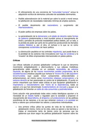    El reforzamiento de una conciencia de "comunidad humana" versus la
       adquisición acritica de elementos culturales de sociedades dominantes.

      Posible sobrevaloracion de lo material por sobre lo social o moral versus
       la satisfacción de necesidades materiales mínimas de amplios sectores.

      El posible decaimiento           del     nacionalismo      y   surgimiento   del
       internacionalismo.

      El poder político de empresas sobre los países.

      La generalización de la democracia y el estado de derecho como formas
       de gobierno predominantes a nivel mundial versus el resurgimiento de
       áreas y periodos de profunda inestabilidad política debido, por un lado, a
       la perdida de poder por parte de los gobiernos (produciendo los llamados
       estados fallados) y, por el otro, al rechazo a lo que se ve como
       concepciones occidentales de hacer política.

      La disminución paulatina en los controles migratorios, que puede llevar a
       la perdidad de los sectores más innovadores (ver fuga de cerebros) y la
       'invasión' de élites empresariales internacionales en países pobres.

Críticas

Las críticas radicales al proceso globalizador configuran lo que se denomina
movimiento antiglobalización o altermundismo y sus cabezas mediáticas
generalmente están ubicadas en un contexto nacionalista, de extrema
izquierda, de alguno de los nuevos movimientos sociales progresistas, de la
socialdemocracia ortodoxa (aquella que rechaza la Tercera Vía) o del populismo
tercermundista (que puede incluir componentes antioccidentales o
antiamericanos), así mismo varios movimientos religiosos conservadores y la
extrema derecha se han posicionado en contra de la globalización. El punto en
común mayoritario que tienen estas críticas es que equiparan globalización a
imperialismo y neocolonialismo (ver Teoría de la dependencia), todas se
oponen a lo que han denominado fundamentalismo de mercado y acusan a la
globalización de fomentar un estilo de vida consumista y postmaterialista.

Como solución más generalizada todas estos credos ideológicos apuntan a la
necesidad de un Estado fuerte y regulador para la sociedad y proponen el
resurgimiento del desarrollismo, el dirigismo y el proteccionismo en las políticas
económicas de las naciones, a la vez que reclaman reeducar a la sociedad en
torno a valores que contrarresten los valores y costumbres individualistas.

      Una primera crítica utiliza los puntos de vista de los teóricos de la
       globalización misma. Como se ha visto, estos se oponen a las barreras y
       trabas al movimiento tanto de bienes como de personas que los
       gobiernos que dicen seguir las políticas globalización imponen sobre los


                       Prova d’accés universitat. CFAM “La Pau”                     13
 